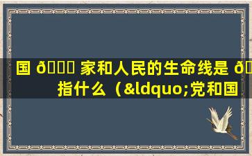 国 🐋 家和人民的生命线是 🦍 指什么（“党和国家的生命线、人民的幸福线”指的是( )）